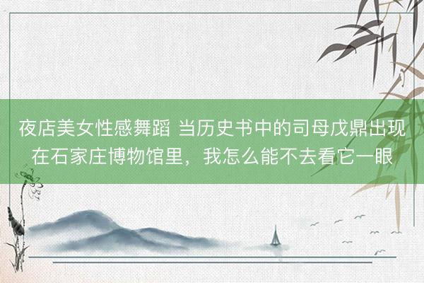夜店美女性感舞蹈 当历史书中的司母戊鼎出现在石家庄博物馆里，我怎么能不去看它一眼