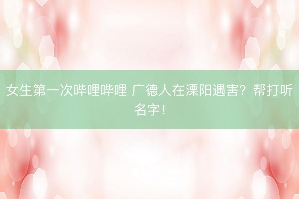 女生第一次哔哩哔哩 广德人在溧阳遇害？帮打听名字！