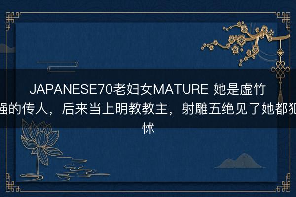 JAPANESE70老妇女MATURE 她是虚竹最强的传人，后来当上明教教主，射雕五绝见了她都犯怵