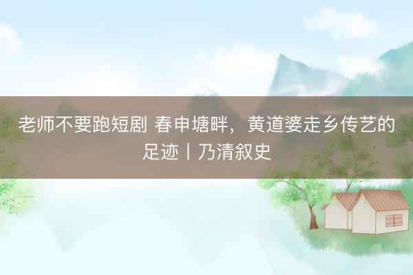 老师不要跑短剧 春申塘畔，黄道婆走乡传艺的足迹丨乃清叙史