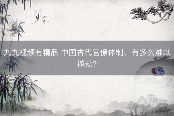 九九视频有精品 中国古代官僚体制，有多么难以撼动？