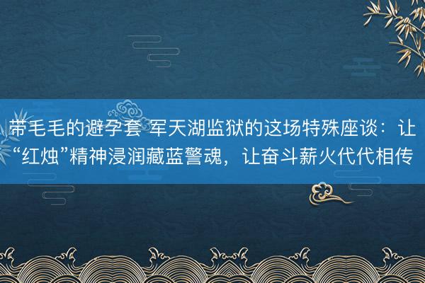 带毛毛的避孕套 军天湖监狱的这场特殊座谈：让“红烛”精神浸润藏蓝警魂，让奋斗薪火代代相传