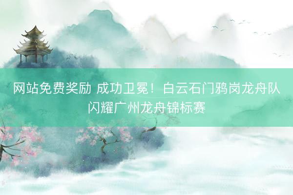网站免费奖励 成功卫冕！白云石门鸦岗龙舟队闪耀广州龙舟锦标赛