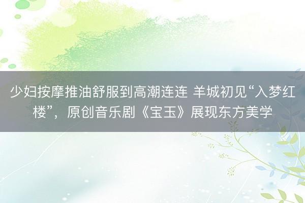 少妇按摩推油舒服到高潮连连 羊城初见“入梦红楼”,原创音乐剧《宝玉》展现东方美学