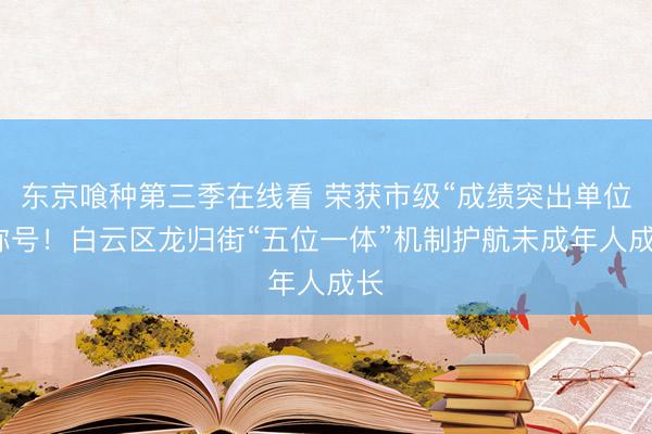 东京喰种第三季在线看 荣获市级“成绩突出单位”称号!白云区龙归街“五位一体”机制护航未成年人成长
