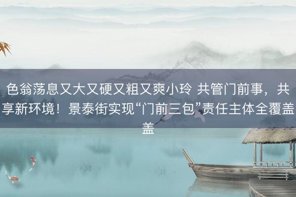 色翁荡息又大又硬又粗又爽小玲 共管门前事，共享新环境！景泰街实现“门前三包”责任主体全覆盖