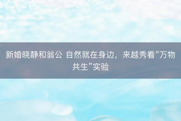 新婚晓静和翁公 自然就在身边，来越秀看“万物共生”实验