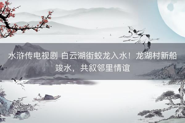 水浒传电视剧 白云湖街蛟龙入水！龙湖村新船竣水，共叙邻里情谊