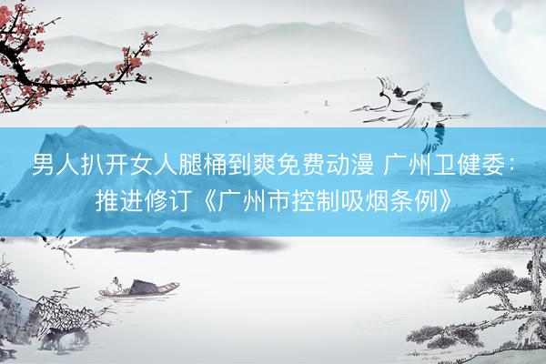 男人扒开女人腿桶到爽免费动漫 广州卫健委：推进修订《广州市控制吸烟条例》