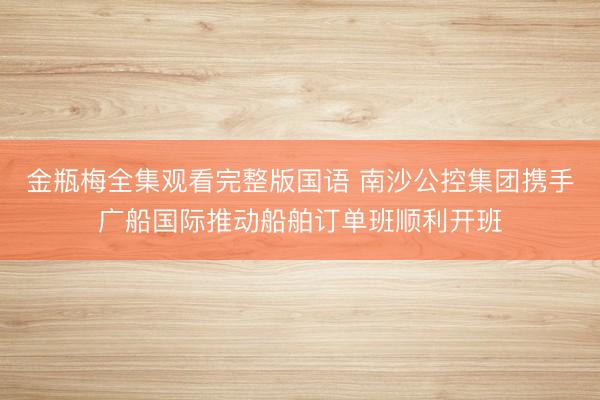 金瓶梅全集观看完整版国语 南沙公控集团携手广船国际推动船舶订单班顺利开班