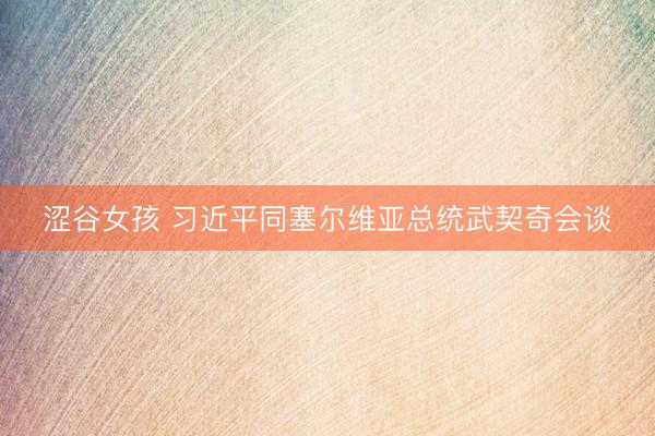 涩谷女孩 习近平同塞尔维亚总统武契奇会谈
