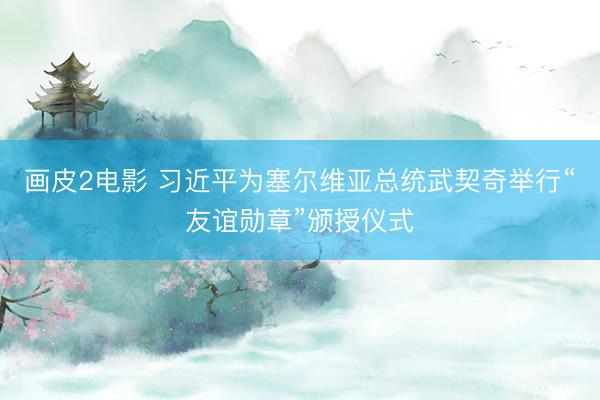 画皮2电影 习近平为塞尔维亚总统武契奇举行“友谊勋章”颁授仪式