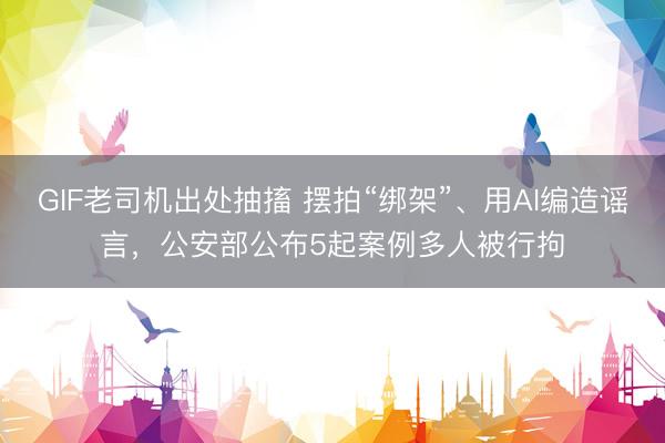 GIF老司机出处抽搐 摆拍“绑架”、用AI编造谣言，公安部公布5起案例多人被行拘