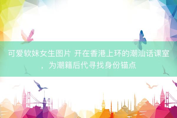 可爱软妹女生图片 开在香港上环的潮汕话课室，为潮籍后代寻找身份锚点