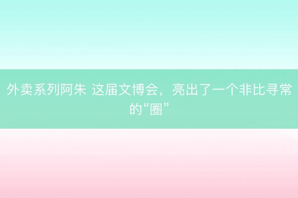外卖系列阿朱 这届文博会，亮出了一个非比寻常的“圈”