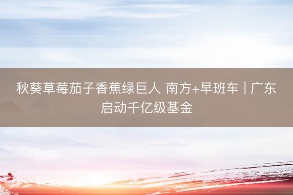 秋葵草莓茄子香蕉绿巨人 南方+早班车 | 广东启动千亿级基金