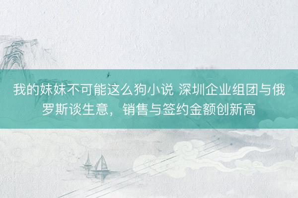 我的妺妺不可能这么狗小说 深圳企业组团与俄罗斯谈生意，销售与签约金额创新高