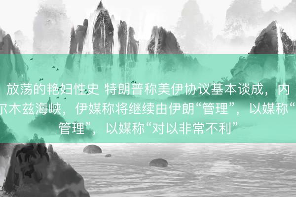 放荡的艳妇性史 特朗普称美伊协议基本谈成，内容包括开放霍尔木兹海峡，伊媒称将继续由伊朗“管理”，以媒称“对以非常不利”
