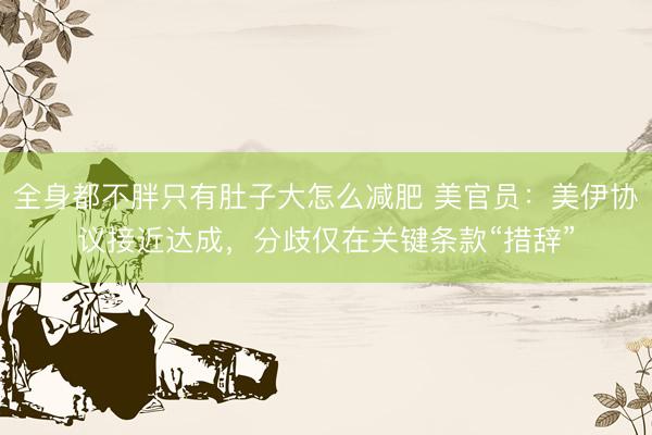 全身都不胖只有肚子大怎么减肥 美官员：美伊协议接近达成，分歧仅在关键条款“措辞”