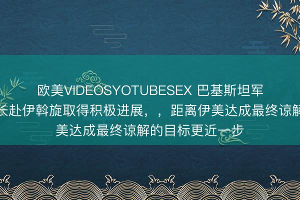 欧美VIDEOSYOTUBESEX 巴基斯坦军方：巴陆军参谋长赴伊斡旋取得积极进展，，距离伊美达成最终谅解的目标更近一步