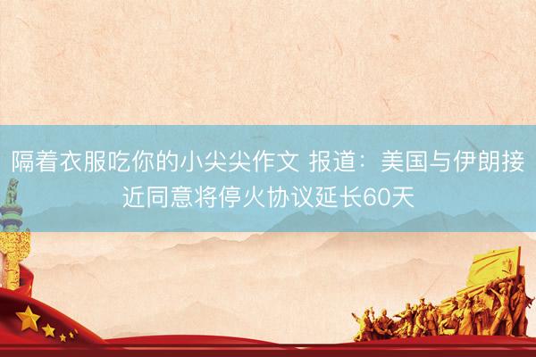 隔着衣服吃你的小尖尖作文 报道：美国与伊朗接近同意将停火协议延长60天
