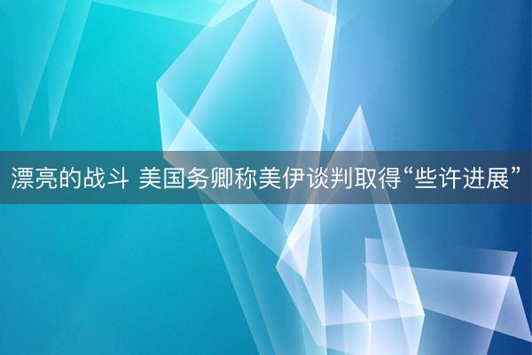 漂亮的战斗 美国务卿称美伊谈判取得“些许进展”