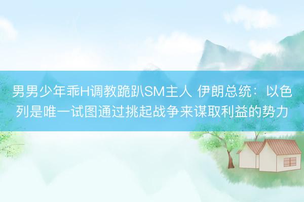 男男少年乖H调教跪趴SM主人 伊朗总统：以色列是唯一试图通过挑起战争来谋取利益的势力
