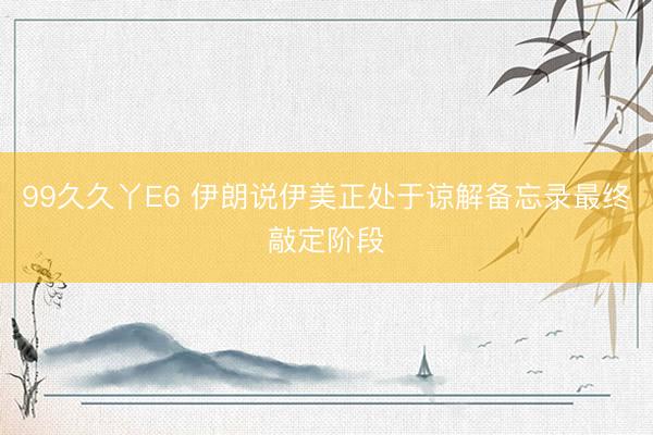 99久久丫E6 伊朗说伊美正处于谅解备忘录最终敲定阶段