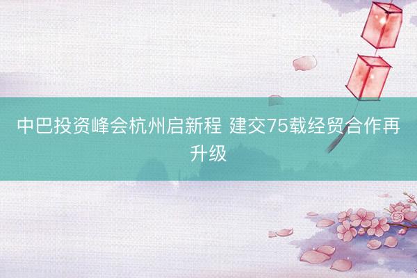中巴投资峰会杭州启新程 建交75载经贸合作再升级