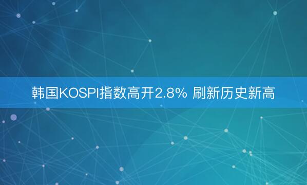 韩国KOSPI指数高开2.8% 刷新历史新高