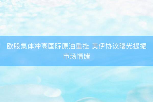 欧股集体冲高国际原油重挫 美伊协议曙光提振市场情绪