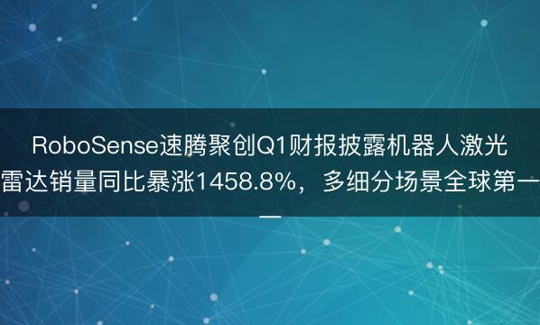 RoboSense速腾聚创Q1财报披露机器人激光雷达销量同比暴涨1458.8%，多细分场景全球第一