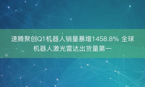 速腾聚创Q1机器人销量暴增1458.8% 全球机器人激光雷达出货量第一