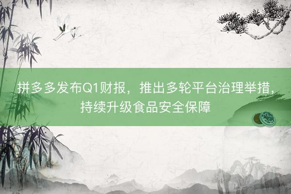 拼多多发布Q1财报，推出多轮平台治理举措，持续升级食品安全保障