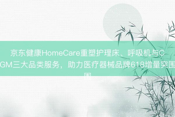 京东健康HomeCare重塑护理床、呼吸机与CGM三大品类服务，助力医疗器械品牌618增量突围