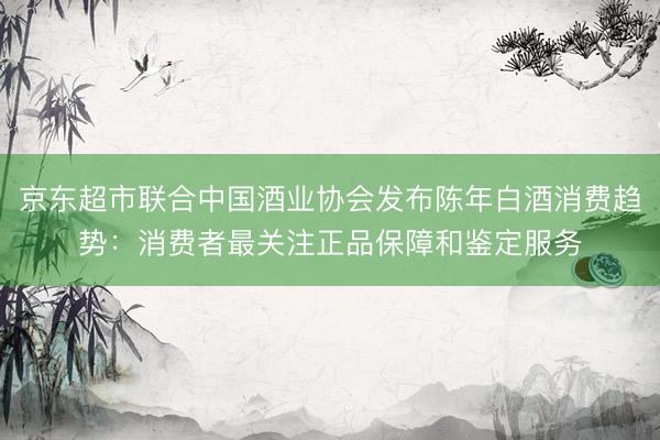京东超市联合中国酒业协会发布陈年白酒消费趋势：消费者最关注正品保障和鉴定服务