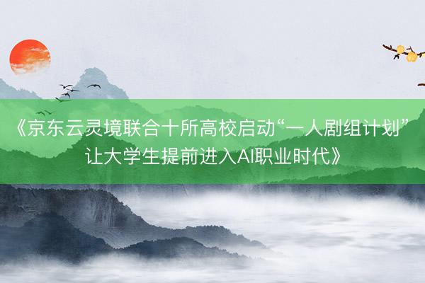 《京东云灵境联合十所高校启动“一人剧组计划” 让大学生提前进入AI职业时代》