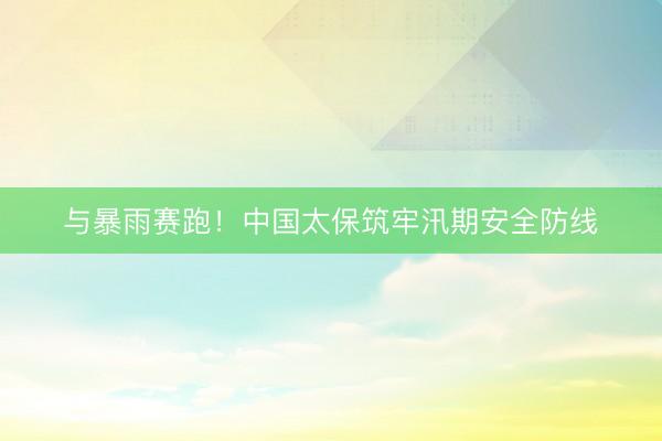 与暴雨赛跑！中国太保筑牢汛期安全防线