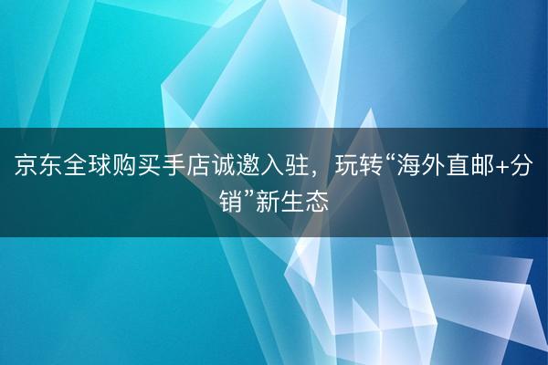 京东全球购买手店诚邀入驻，玩转“海外直邮+分销”新生态