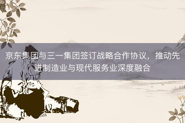 京东集团与三一集团签订战略合作协议，推动先进制造业与现代服务业深度融合