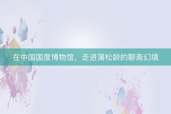 在中国国度博物馆，走进蒲松龄的聊斋幻境