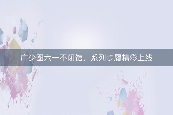 广少图六一不闭馆，系列步履精彩上线