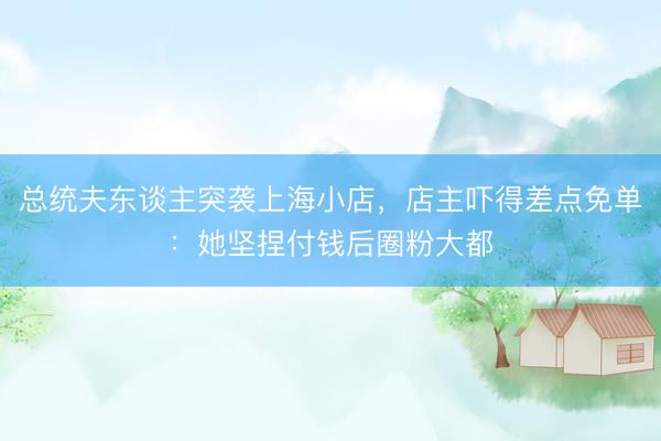 总统夫东谈主突袭上海小店，店主吓得差点免单：她坚捏付钱后圈粉大都