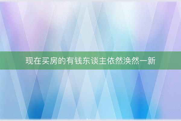 现在买房的有钱东谈主依然涣然一新