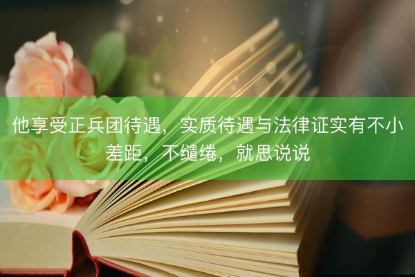 他享受正兵团待遇，实质待遇与法律证实有不小差距，不缱绻，就思说说