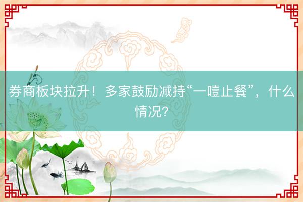 券商板块拉升！多家鼓励减持“一噎止餐”，什么情况？