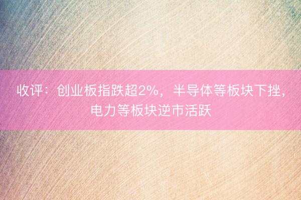 收评:创业板指跌超2%,半导体等板块下挫,电力等板块逆市活跃