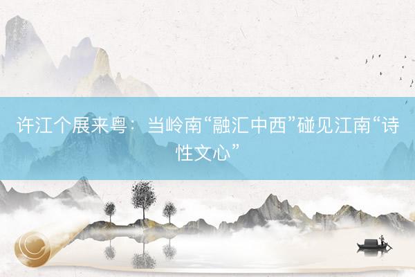 许江个展来粤：当岭南“融汇中西”碰见江南“诗性文心”