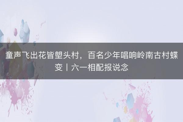 童声飞出花皆塱头村，百名少年唱响岭南古村蝶变丨六一相配报说念
