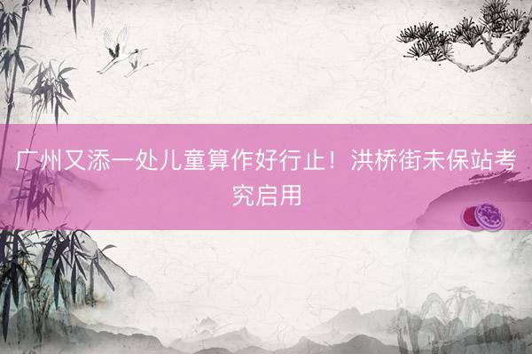 广州又添一处儿童算作好行止！洪桥街未保站考究启用